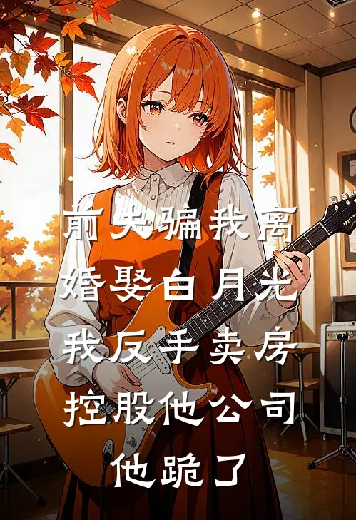 前夫骗我离婚娶白月光，我反手卖房控股他公司，他跪了