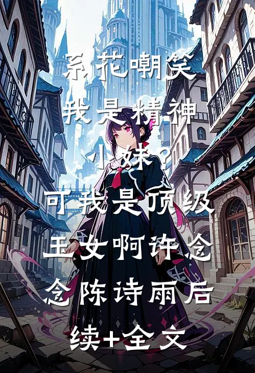 系花嘲笑我是精神小妹？可我是顶级玉女啊许念念陈诗雨后续+全文