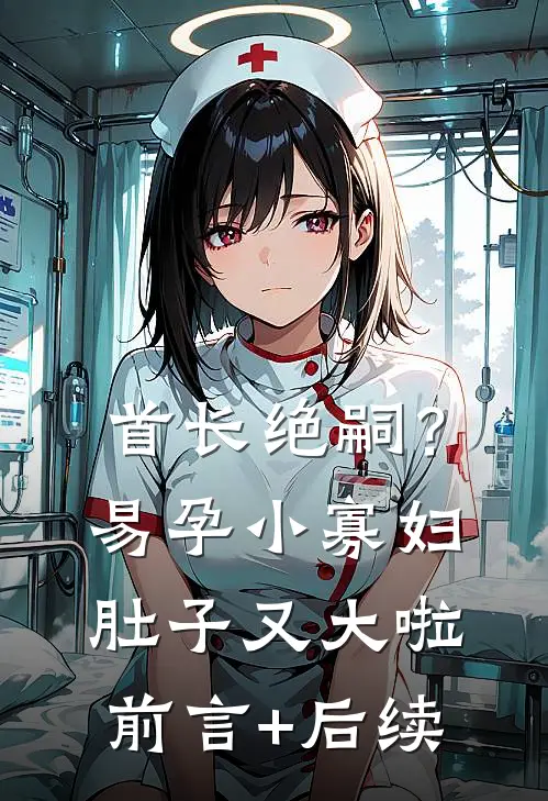 首长绝嗣？易孕小寡妇肚子又大啦前言+后续